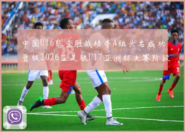 中国U16队全胜战绩夺A组头名成功晋级2026亚足联U17亚洲杯决赛阶段