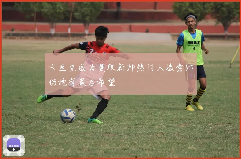 卡里克成为曼联新帅热门人选索帅仍抱有最后希望