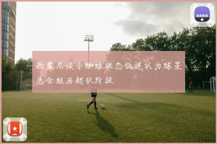西蒙尼谈小蜘蛛状态低迷认为球星总会经历起伏阶段
