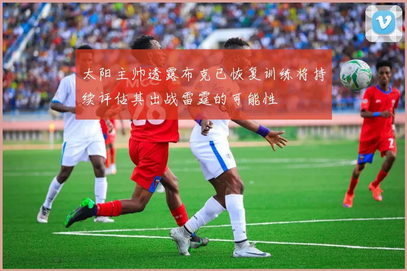 太阳主帅透露布克已恢复训练将持续评估其出战雷霆的可能性