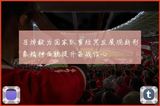 吕焯毅为国家队剪短黑发展现新形象精神面貌提升备战信心