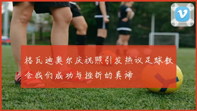 格瓦迪奥尔庆祝照引发热议足球教会我们成功与挫折的真谛