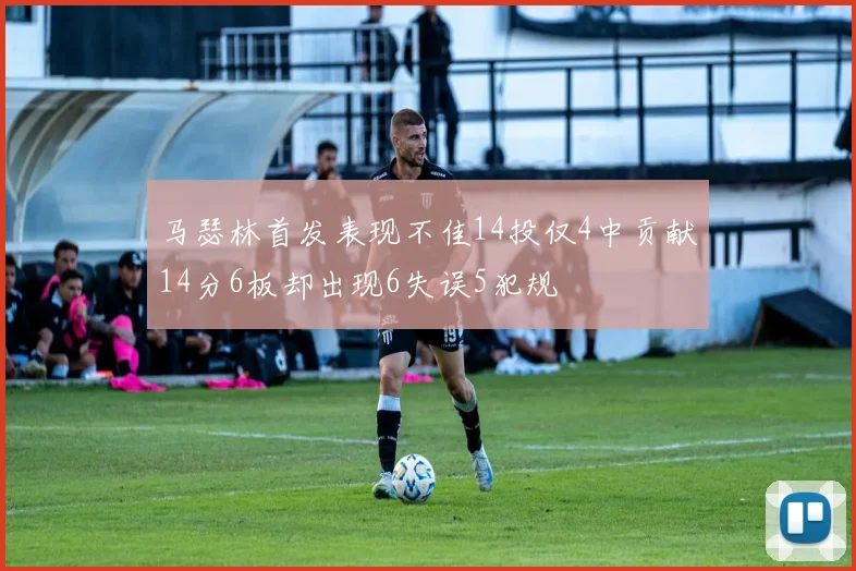 马瑟林首发表现不佳14投仅4中贡献14分6板却出现6失误5犯规