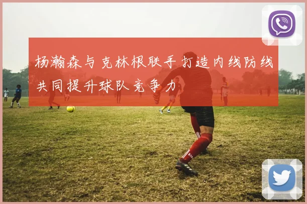 杨瀚森与克林根联手打造内线防线共同提升球队竞争力