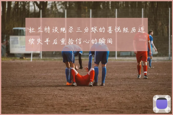 杜兰特谈绝杀三分球的喜悦经历连续失手后重拾信心的瞬间
