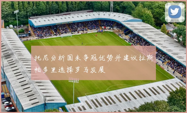 托尼分析国米争冠优势并建议拉斯帕多里选择罗马发展