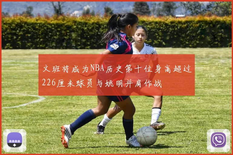 文班将成为NBA历史第十位身高超过226厘米球员与姚明并肩作战