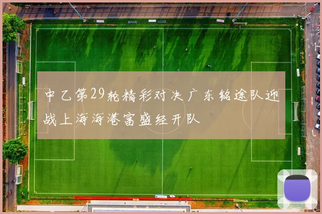 中乙第29轮精彩对决广东铭途队迎战上海海港富盛经开队