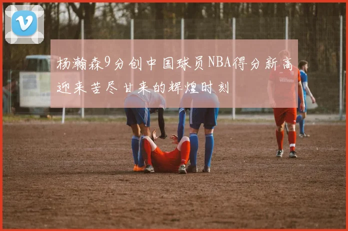 杨瀚森9分创中国球员NBA得分新高迎来苦尽甘来的辉煌时刻