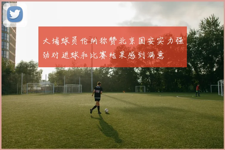 大埔球员伦纳称赞北京国安实力强劲对进球和比赛结果感到满意