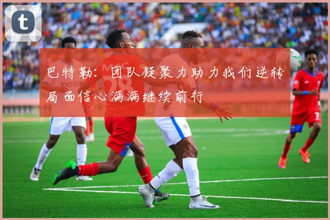 巴特勒：团队凝聚力助力我们逆转局面信心满满继续前行