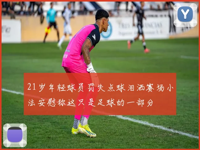 21岁年轻球员罚失点球泪洒赛场小法安慰称这只是足球的一部分