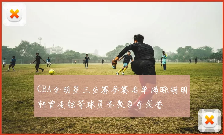 CBA全明星三分赛参赛名单揭晓胡明轩曾凌铉等球员齐聚争夺荣誉