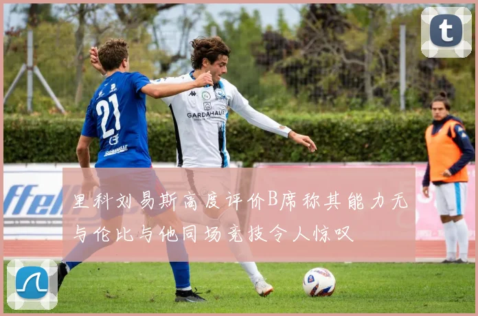 里科刘易斯高度评价B席称其能力无与伦比与他同场竞技令人惊叹