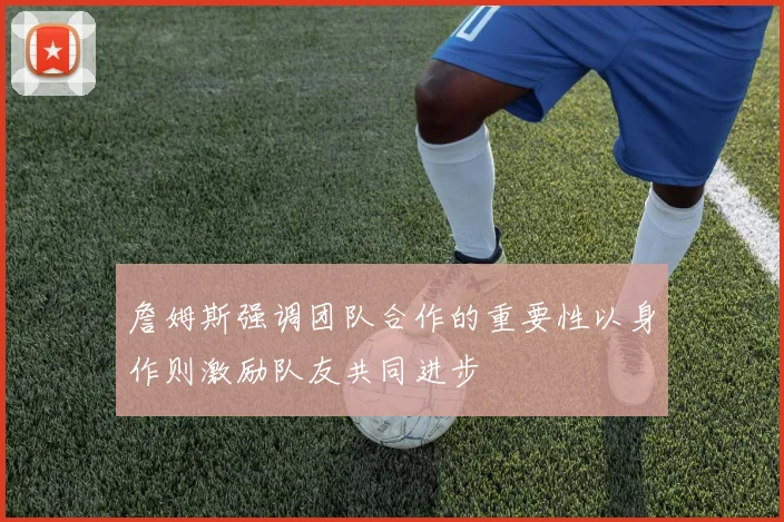 詹姆斯强调团队合作的重要性以身作则激励队友共同进步